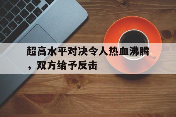 球速体育app-超高水平对决令人热血沸腾，双方给予反击的简单介绍